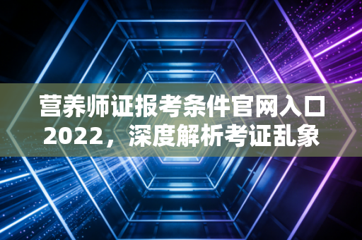 营养师证报考条件官网入口2022，深度解析考证乱象与职业破局之道