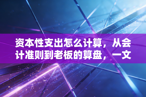 资本性支出怎么计算，从会计准则到老板的算盘，一文讲透