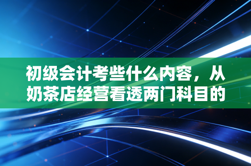 初级会计考些什么内容，从奶茶店经营看透两门科目的底层逻辑