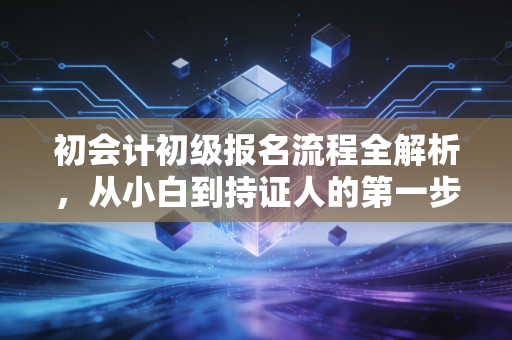 初会计初级报名流程全解析，从小白到持证人的第一步，这些坑千万别踩！