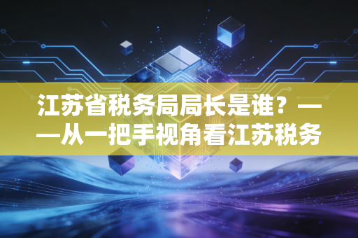江苏省税务局局长是谁？——从一把手视角看江苏税务征管的新风向
