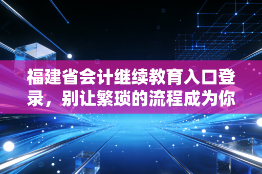 福建省会计继续教育入口登录，别让繁琐的流程成为你职业进阶的绊脚石