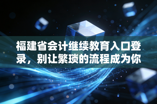 福建省会计继续教育入口登录，别让繁琐的流程成为你职业进阶的绊脚石