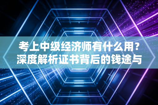 考上中级经济师有什么用？深度解析证书背后的钱途与前途