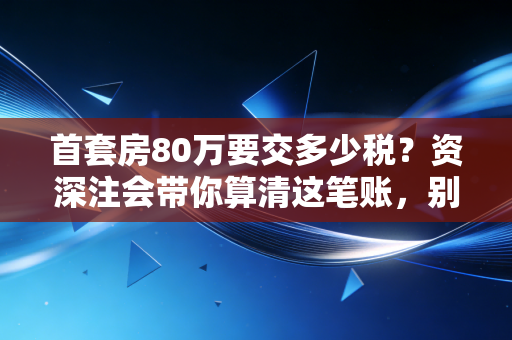 首套房80万要交多少税？资深注会带你算清这笔账，别让买房变买教训