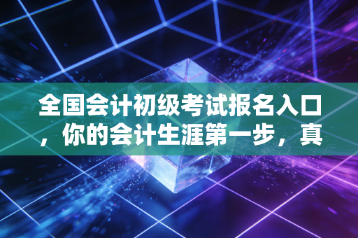 全国会计初级考试报名入口，你的会计生涯第一步，真的只是点个鼠标那么简单吗？