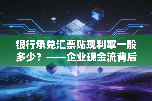 银行承兑汇票贴现利率一般多少？——企业现金流背后的隐形账本与生存智慧
