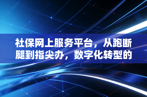 社保网上服务平台，从跑断腿到指尖办，数字化转型的机遇与挑战