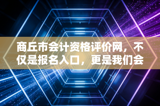 商丘市会计资格评价网，不仅是报名入口，更是我们会计人的职业起跑线