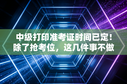 中级打印准考证时间已定！除了抢考位，这几件事不做等于白学一年