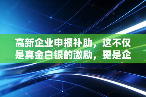 高新企业申报补助，这不仅是真金白银的激励，更是企业涅槃重生的入场券