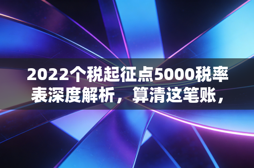 2022个税起征点5000税率表深度解析，算清这笔账，你的年终奖才不会缩水