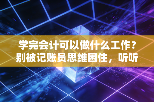 学完会计可以做什么工作？别被记账员思维困住，听听我这名注会老兵的大实话