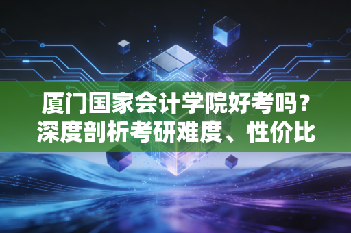 厦门国家会计学院好考吗？深度剖析考研难度、性价比与真实就业现状，给犹豫的你一个答案