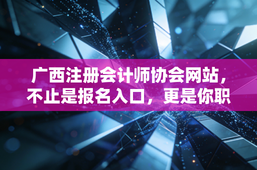 广西注册会计师协会网站，不止是报名入口，更是你职业生涯的隐形导师