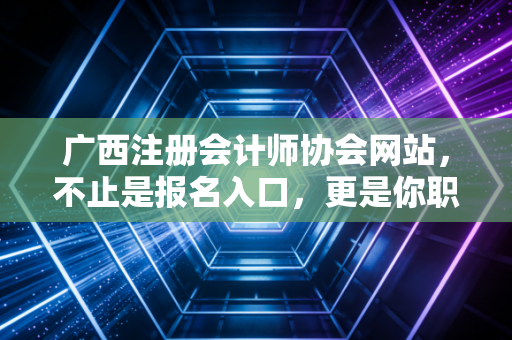 广西注册会计师协会网站，不止是报名入口，更是你职业生涯的隐形导师