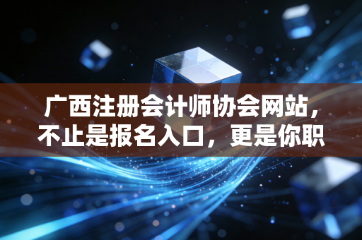 广西注册会计师协会网站，不止是报名入口，更是你职业生涯的隐形导师