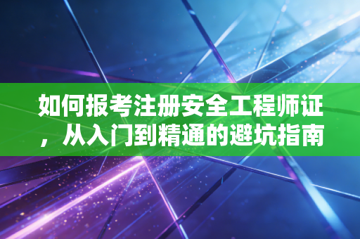 如何报考注册安全工程师证，从入门到精通的避坑指南与行业红利分析