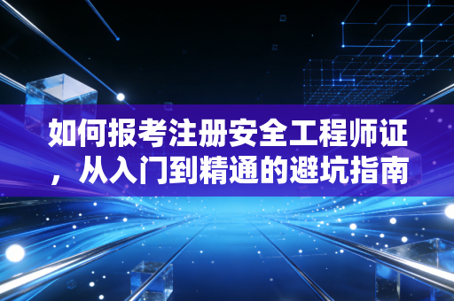 如何报考注册安全工程师证，从入门到精通的避坑指南与行业红利分析