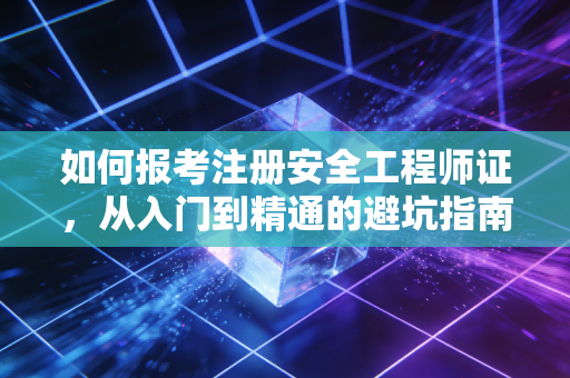 如何报考注册安全工程师证，从入门到精通的避坑指南与行业红利分析