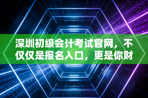 深圳初级会计考试官网，不仅仅是报名入口，更是你财务生涯的第一块敲门砖