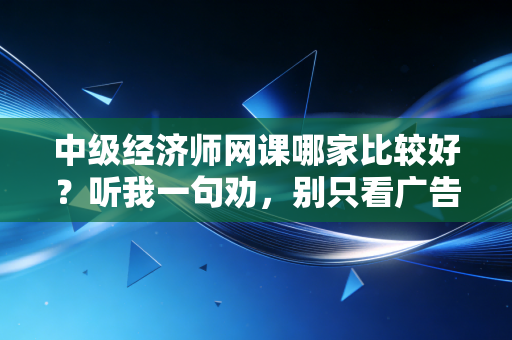 中级经济师网课哪家比较好？听我一句劝，别只看广告，要看适不适合你
