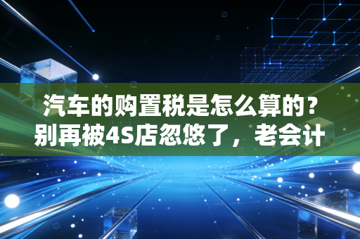 汽车的购置税是怎么算的？别再被4S店忽悠了，老会计带你彻底搞懂这笔隐形支出