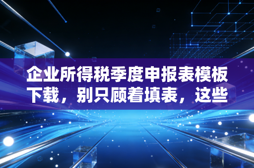 企业所得税季度申报表模板下载，别只顾着填表，这些税务筹划的细节才是关键