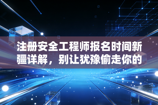 注册安全工程师报名时间新疆详解，别让犹豫偷走你的职业未来，深度解析与备考实战