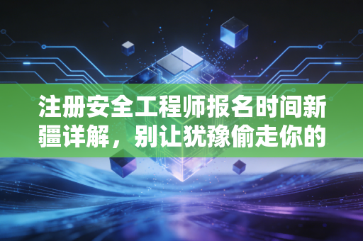 注册安全工程师报名时间新疆详解，别让犹豫偷走你的职业未来，深度解析与备考实战