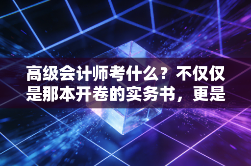 高级会计师考什么？不仅仅是那本开卷的实务书，更是对你管理生涯的终极拷问
