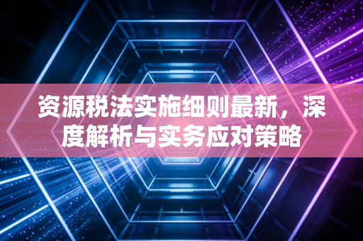 资源税法实施细则最新，深度解析与实务应对策略