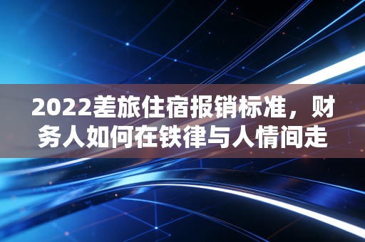 2022差旅住宿报销标准，财务人如何在铁律与人情间走钢丝