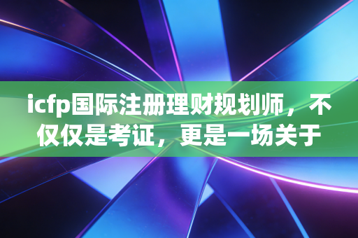 icfp国际注册理财规划师，不仅仅是考证，更是一场关于人生财富观的修行
