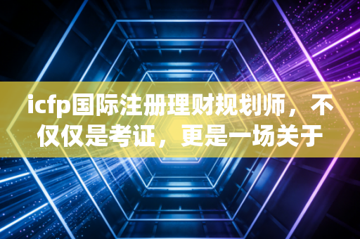 icfp国际注册理财规划师，不仅仅是考证，更是一场关于人生财富观的修行
