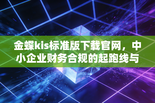 金蝶kis标准版下载官网，中小企业财务合规的起跑线与我的深度观察