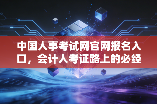 中国人事考试网官网报名入口，会计人考证路上的必经关隘与避坑指南
