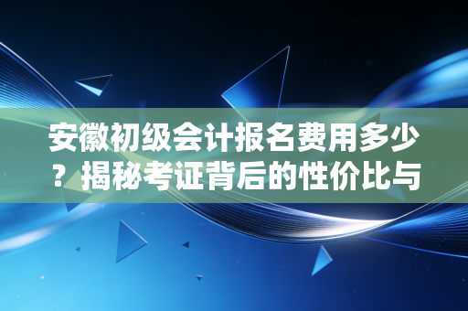 安徽初级会计报名费用多少？揭秘考证背后的性价比与职场真谛
