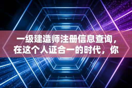 一级建造师注册信息查询，在这个人证合一的时代，你的证书还好吗？