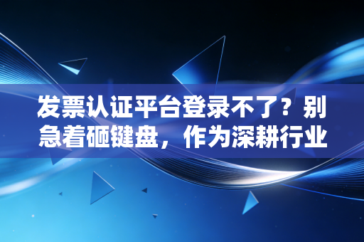 发票认证平台登录不了？别急着砸键盘，作为深耕行业多年的注会，我想和你聊聊这背后的生死时速与破局之道