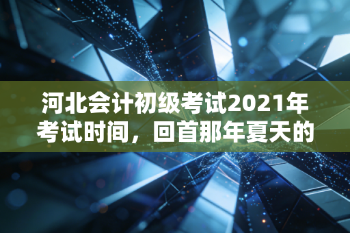 河北会计初级考试2021年考试时间，回首那年夏天的焦虑与成长，给当下考生的几点肺腑之言