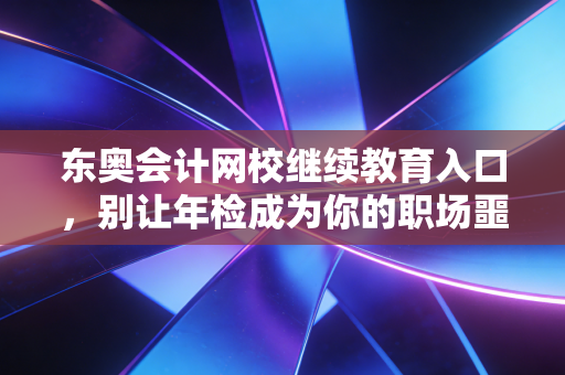 东奥会计网校继续教育入口，别让年检成为你的职场噩梦，这份通关指南请收好
