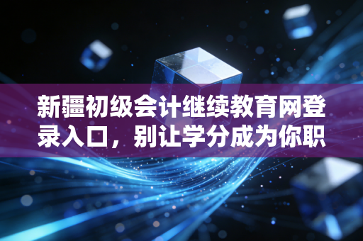新疆初级会计继续教育网登录入口，别让学分成为你职业晋升的隐形绊脚石