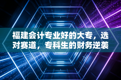 福建会计专业好的大专，选对赛道，专科生的财务逆袭之路