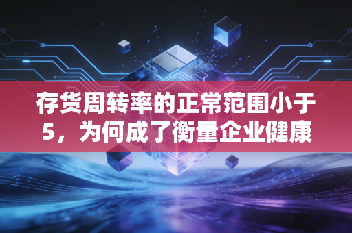 存货周转率的正常范围小于5，为何成了衡量企业健康度的隐形红线？