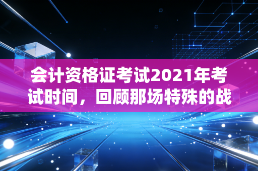 会计资格证考试2021年考试时间，回顾那场特殊的战役与会计人的进阶之路