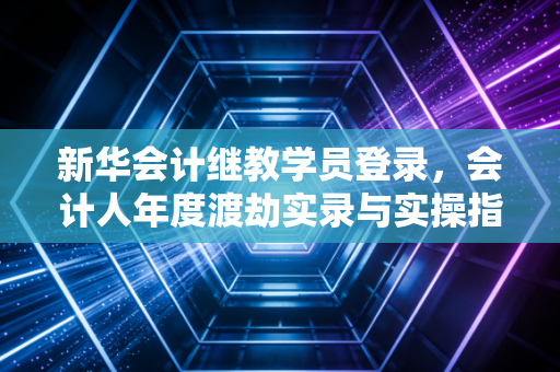 新华会计继教学员登录，会计人年度渡劫实录与实操指南