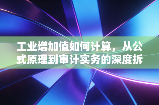 工业增加值如何计算，从公式原理到审计实务的深度拆解