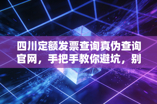 四川定额发票查询真伪查询官网,手把手教你避坑,别让假票毁了你的账