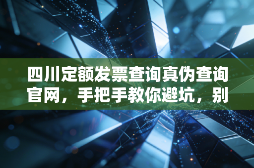 四川定额发票查询真伪查询官网,手把手教你避坑,别让假票毁了你的账